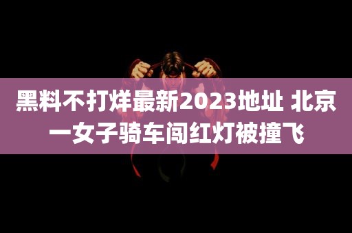 黑料不打烊最新2023地址 北京一女子骑车闯红灯被撞飞