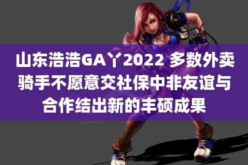 山东浩浩GA丫2022 多数外卖骑手不愿意交社保中非友谊与合作结出新的丰硕成果