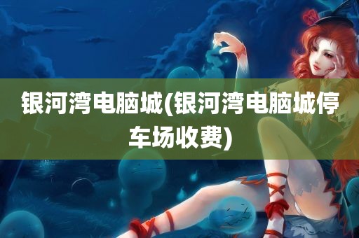 银河湾电脑城(银河湾电脑城停车场收费)