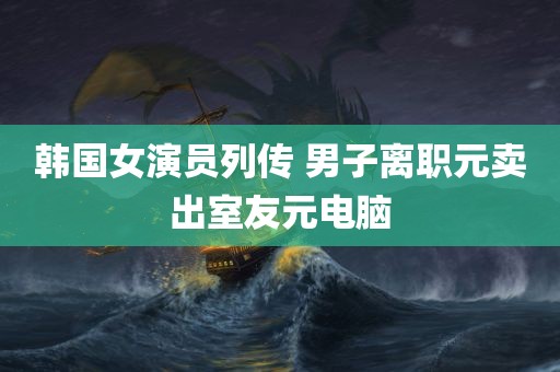 韩国女演员列传 男子离职元卖出室友元电脑