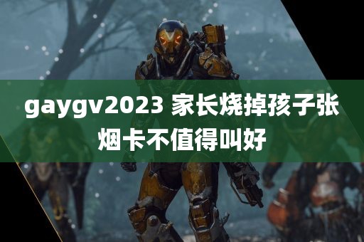 gaygv2023 家长烧掉孩子张烟卡不值得叫好