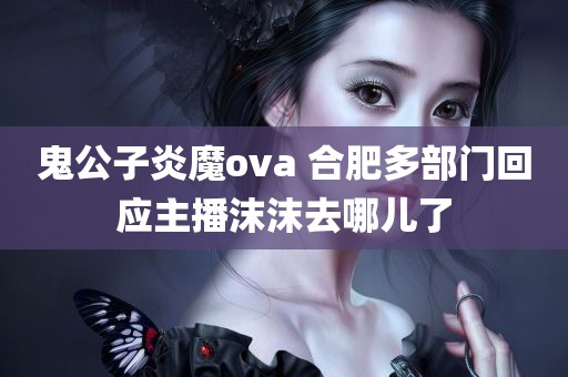 鬼公子炎魔ova 合肥多部门回应主播沫沫去哪儿了