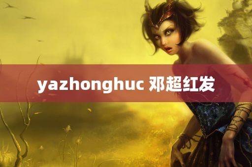 yazhonghuc 邓超红发