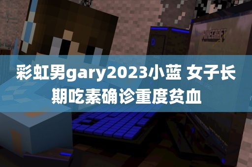 彩虹男gary2023小蓝 女子长期吃素确诊重度贫血