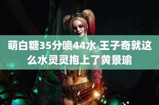 萌白糖35分喷44水 王子奇就这么水灵灵抱上了黄景瑜