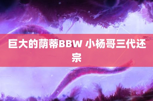 巨大的荫蒂BBW 小杨哥三代还宗