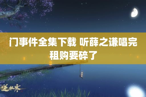 门事件全集下载 听薛之谦唱完租购要碎了