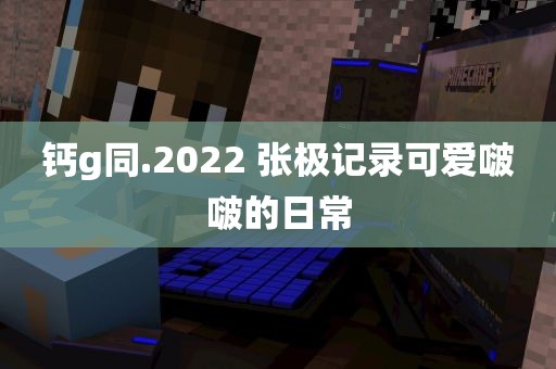 钙g同.2022 张极记录可爱啵啵的日常