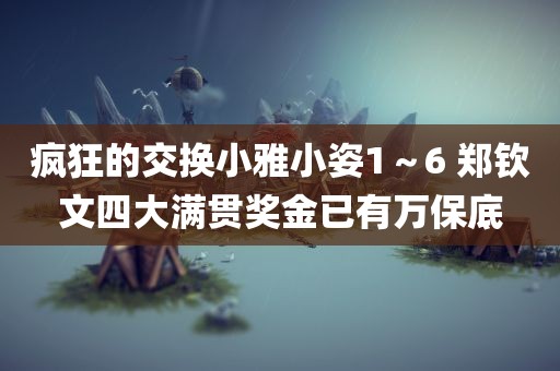 疯狂的交换小雅小姿1～6 郑钦文四大满贯奖金已有万保底