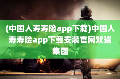 (中国人寿寿险app下载)中国人寿寿险app下载安装官网双瑞集团