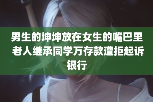 男生的坤坤放在女生的嘴巴里 老人继承同学万存款遭拒起诉银行