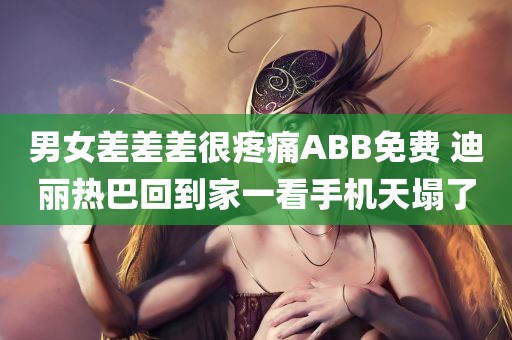 男女差差差很疼痛ABB免费 迪丽热巴回到家一看手机天塌了