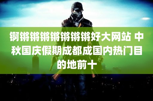 锕锵锵锵锵锵锵锵好大网站 中秋国庆假期成都成国内热门目的地前十