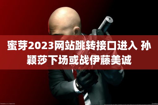 蜜芽2023网站跳转接口进入 孙颖莎下场或战伊藤美诚