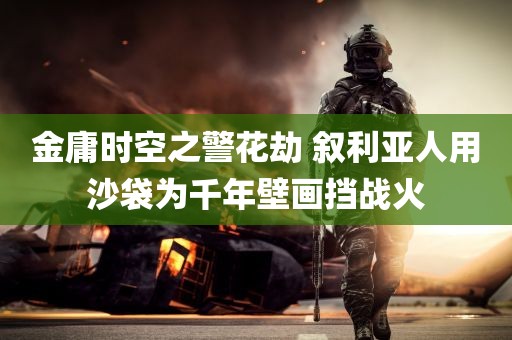 金庸时空之警花劫 叙利亚人用沙袋为千年壁画挡战火