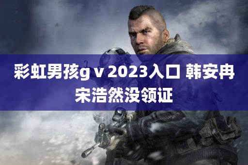 彩虹男孩gⅴ2023入口 韩安冉宋浩然没领证