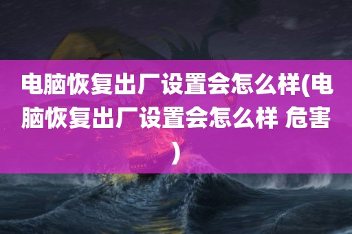 电脑恢复出厂设置会怎么样(电脑恢复出厂设置会怎么样 危害)