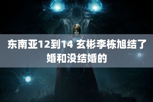 东南亚12到14 玄彬李栋旭结了婚和没结婚的