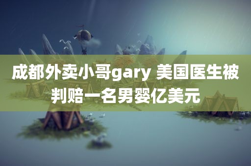 成都外卖小哥gary 美国医生被判赔一名男婴亿美元