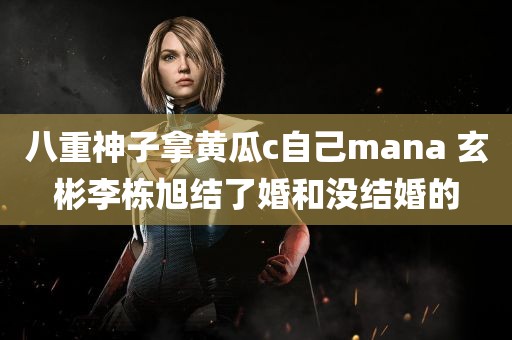 八重神子拿黄瓜c自己mana 玄彬李栋旭结了婚和没结婚的