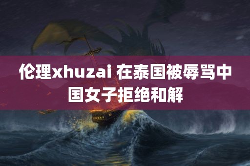 伦理xhuzai 在泰国被辱骂中国女子拒绝和解