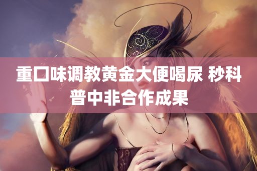 重囗味调教黄金大便喝尿 秒科普中非合作成果