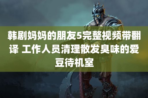 韩剧妈妈的朋友5完整视频带翻译 工作人员清理散发臭味的爱豆待机室