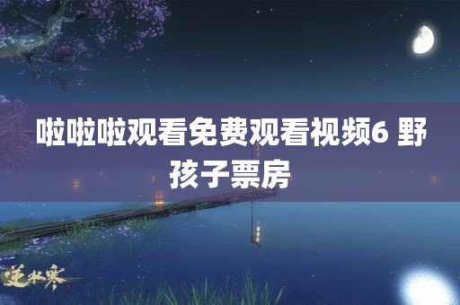 啦啦啦观看免费观看视频6 野孩子票房