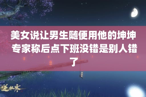 美女说让男生随便用他的坤坤 专家称后点下班没错是别人错了