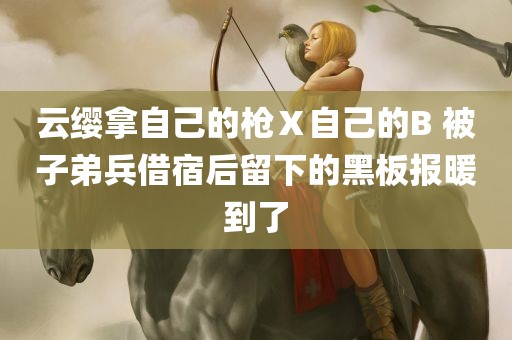 云缨拿自己的枪Ⅹ自己的B 被子弟兵借宿后留下的黑板报暖到了