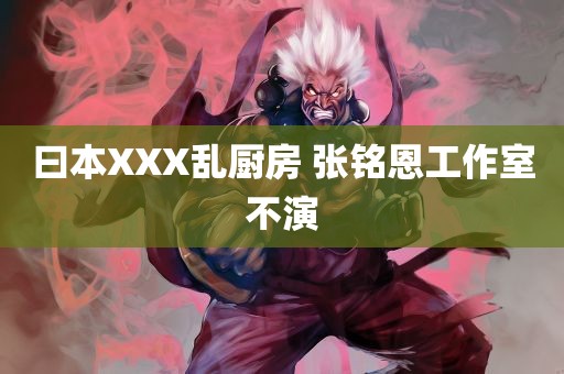 曰本XXX乱厨房 张铭恩工作室不演