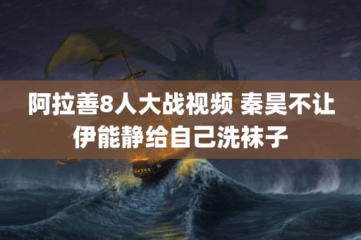 阿拉善8人大战视频 秦昊不让伊能静给自己洗袜子