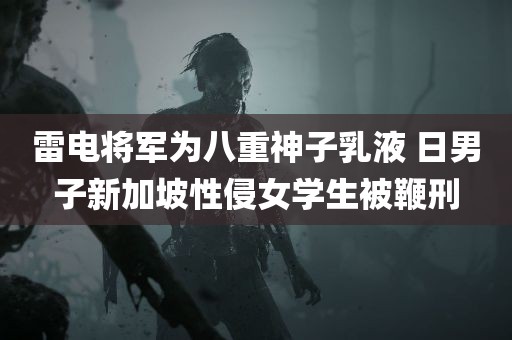 雷电将军为八重神子乳液 日男子新加坡性侵女学生被鞭刑