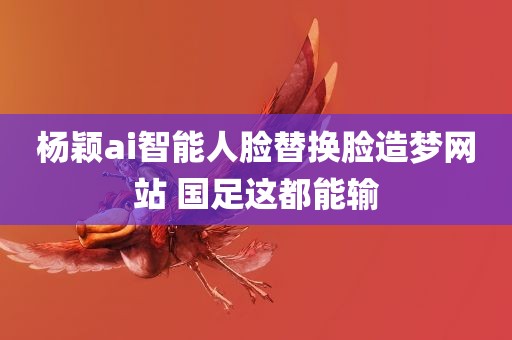 杨颖ai智能人脸替换脸造梦网站 国足这都能输