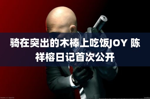 骑在突出的木棒上吃饭JOY 陈祥榕日记首次公开