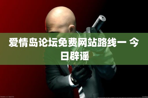 爱情岛论坛免费网站路线一 今日辟谣