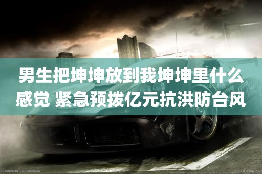 男生把坤坤放到我坤坤里什么感觉 紧急预拨亿元抗洪防台风