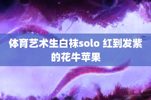 体育艺术生白袜solo 红到发紫的花牛苹果