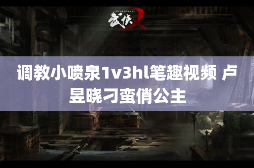 调教小喷泉1v3hl笔趣视频 卢昱晓刁蛮俏公主