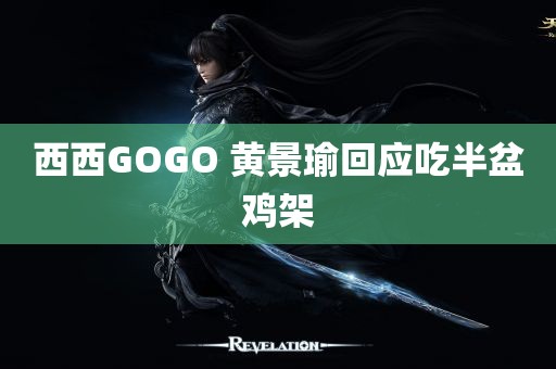 西西GOGO 黄景瑜回应吃半盆鸡架