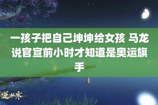 一孩子把自己坤坤给女孩 马龙说官宣前小时才知道是奥运旗手