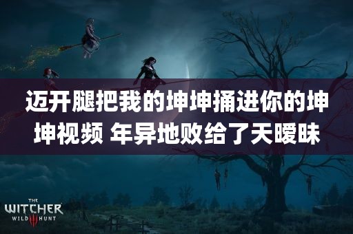 迈开腿把我的坤坤捅进你的坤坤视频 年异地败给了天暧昧