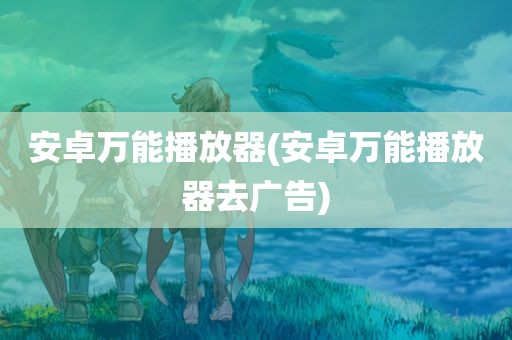 安卓万能播放器(安卓万能播放器去广告)