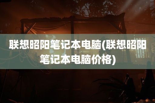 联想昭阳笔记本电脑(联想昭阳笔记本电脑价格)