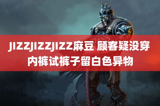 JIZZJIZZJIZZ麻豆 顾客疑没穿内裤试裤子留白色异物