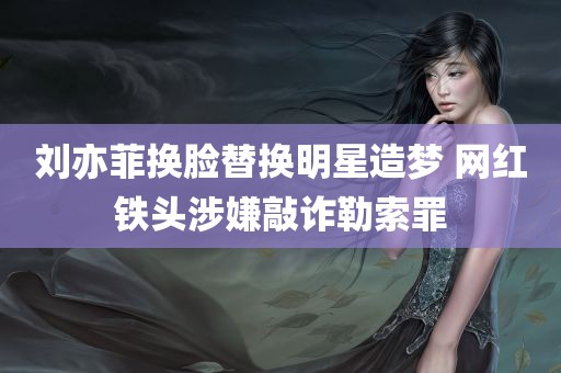 刘亦菲换脸替换明星造梦 网红铁头涉嫌敲诈勒索罪