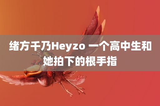 绪方千乃Heyzo 一个高中生和她拍下的根手指