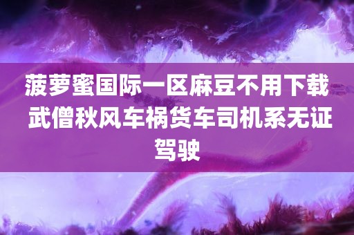 菠萝蜜国际一区麻豆不用下载 武僧秋风车祸货车司机系无证驾驶