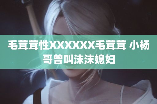 毛茸茸性XXXXXX毛茸茸 小杨哥曾叫沫沫媳妇