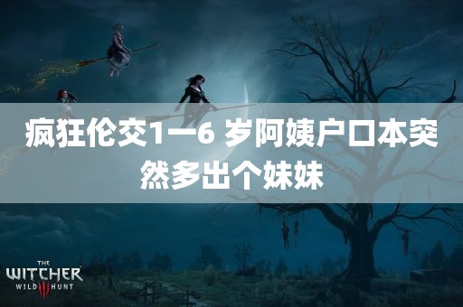 疯狂伦交1一6 岁阿姨户口本突然多出个妹妹